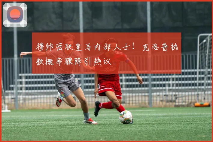 穆帅密联皇马内部人士！克洛普执教概率骤降引热议