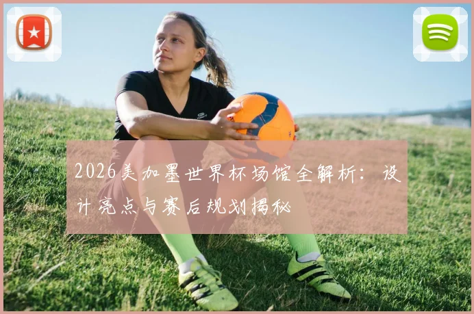 2026美加墨世界杯场馆全解析：设计亮点与赛后规划揭秘