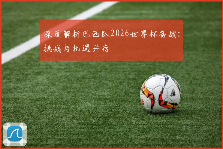 深度解析巴西队2026世界杯备战：挑战与机遇并存