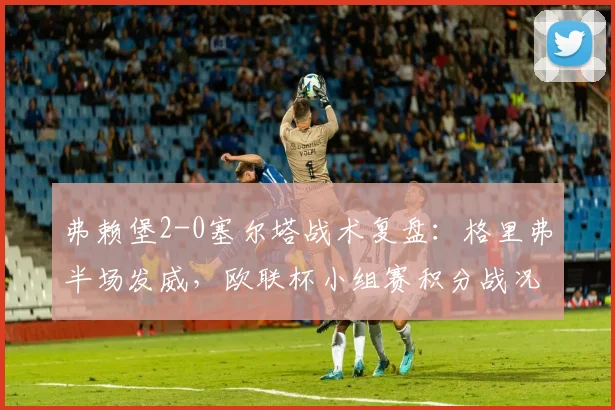 弗赖堡2-0塞尔塔战术复盘：格里弗半场发威，欧联杯小组赛积分战况分析