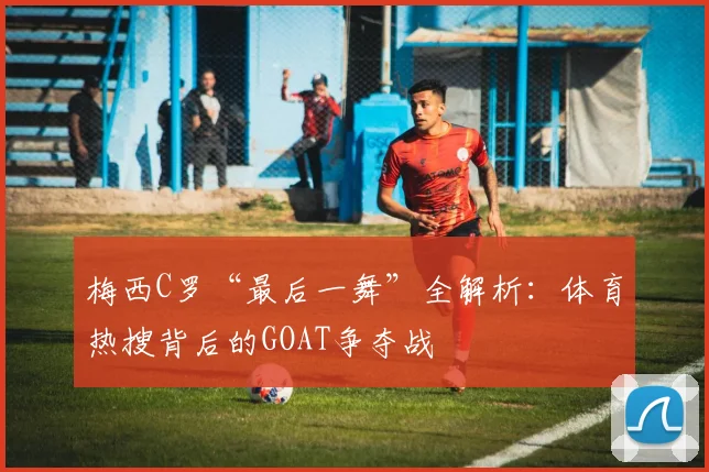 梅西C罗“最后一舞”全解析：体育热搜背后的GOAT争夺战