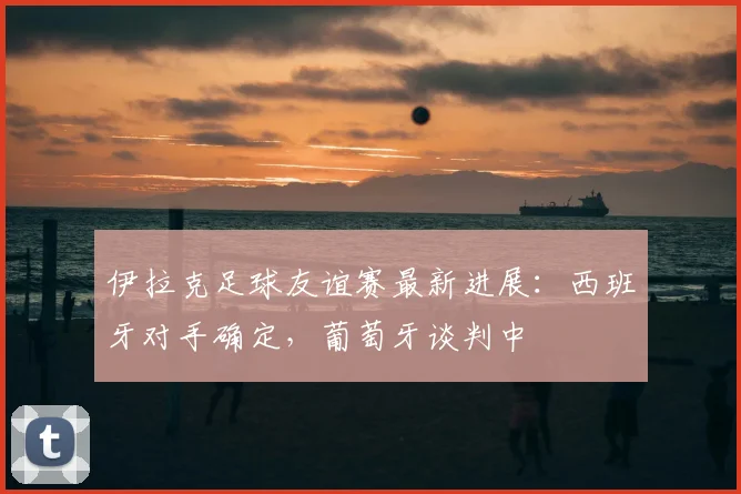 伊拉克足球友谊赛最新进展：西班牙对手确定，葡萄牙谈判中