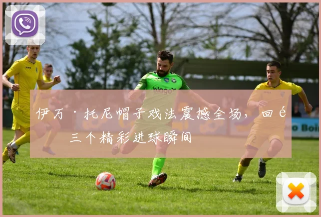 伊万·托尼帽子戏法震撼全场，回顾三个精彩进球瞬间