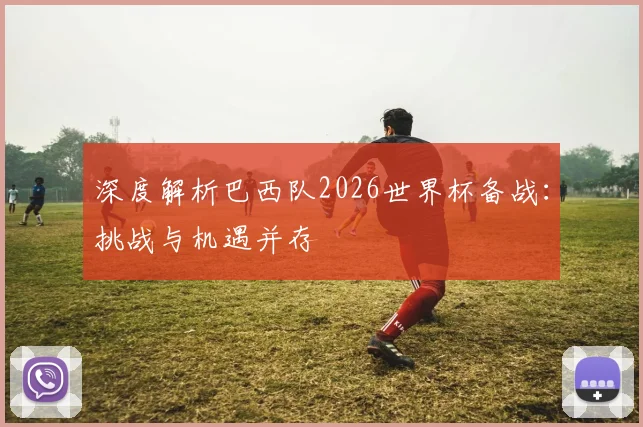 深度解析巴西队2026世界杯备战：挑战与机遇并存
