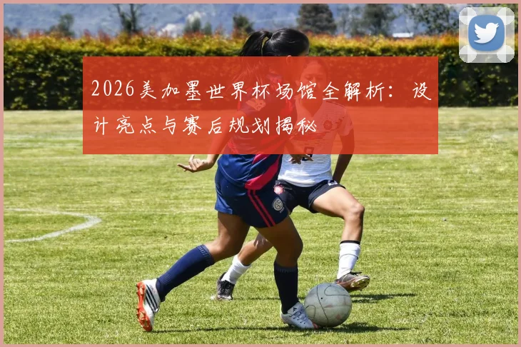 2026美加墨世界杯场馆全解析：设计亮点与赛后规划揭秘