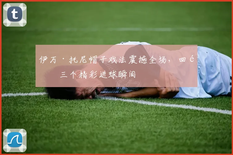 伊万·托尼帽子戏法震撼全场，回顾三个精彩进球瞬间