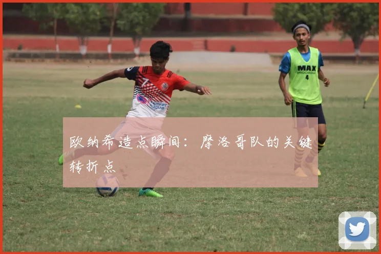 欧纳希造点瞬间:摩洛哥队的关键转折点
