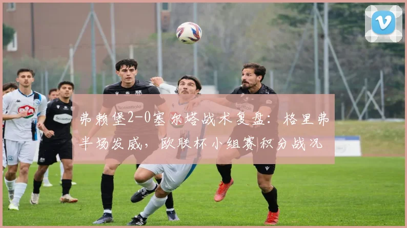 弗赖堡2-0塞尔塔战术复盘：格里弗半场发威，欧联杯小组赛积分战况分析