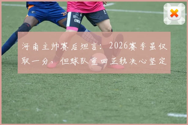 河南主帅赛后坦言:2026赛季虽仅取一分,但球队重回正轨决心坚定,战术调整与队员状态成关键