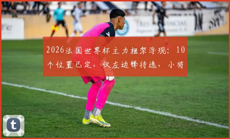 2026法国世界杯主力框架浮现：10个位置已定，仅左边锋待选，小将杜埃能否逆袭上位？